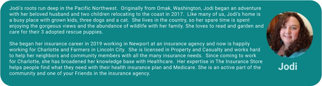 Jodi's roots run deep in the Pacific Northwest.  Originally from Omak, Washington, Jodi began an adventure with her beloved husband and two children relocating to the coast in 2017.  Like many of us, Jodi's home is a busy place with grown kids, three dogs and a cat.  She lives in the country, so her spare time is spent enjoying the gorgeous views and the abundance of wildlife with her family. She loves to read and garden and care for their 3 adopted rescue puppies.  She began her insurance career in 2019 working in Newport at an insurance agency and now is happily working for Charlotte and Farmers in Lincoln City.  She is licensed in Property and Casualty and works hard to help her neighbors and community members with all the many insurance needs.  Since coming to work for Charlotte, she has broadened her knowledge base with Healthcare.  Her expertise in The Insurance Store helps people find what they need with their health insurance plan and Medicare. She is an active part of the community and one of your Friends in the insurance agency.  Jodi