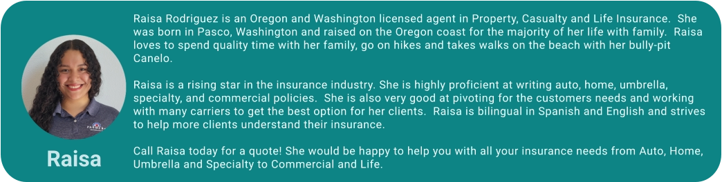 Raisa Rodriguez is an Oregon and Washington licensed agent in Property, Casualty and Life Insurance.  She was born in Pasco, Washington and raised on the Oregon coast for the majority of her life with family.  Raisa loves to spend quality time with her family, go on hikes and takes walks on the beach with her bully-pit Canelo.  Raisa is a rising star in the insurance industry. She is highly proficient at writing auto, home, umbrella, specialty, and commercial policies.  She is also very good at pivoting for the customers needs and working with many carriers to get the best option for her clients.  Raisa is bilingual in Spanish and English and strives to help more clients understand their insurance.   Call Raisa today for a quote! She would be happy to help you with all your insurance needs from Auto, Home, Umbrella and Specialty to Commercial and Life. Raisa